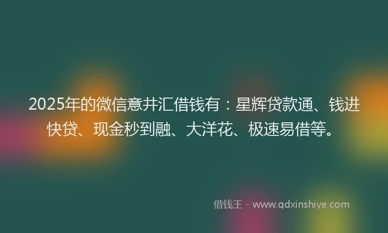 2025年的微信意井汇借钱有：星辉贷款通、钱进快贷、现金秒到融、大洋花、极速易借等。