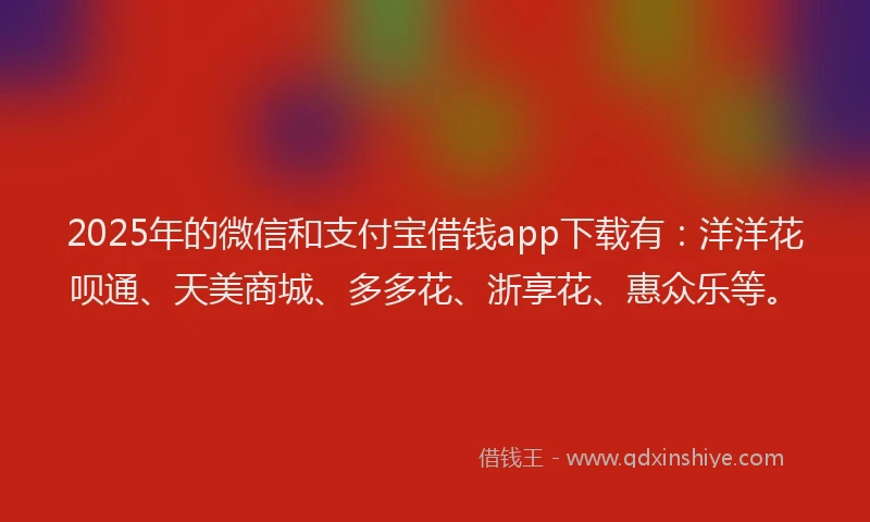 2025年的微信和支付宝借钱app下载有：洋洋花呗通、天美商城、多多花、浙享花、惠众乐等。