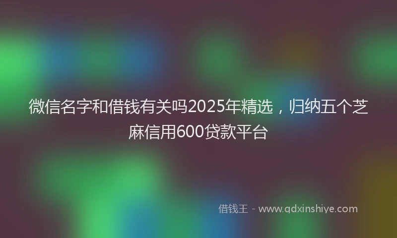 微信名字和借钱有关吗2025年精选，归纳五个芝麻信用600贷款平台