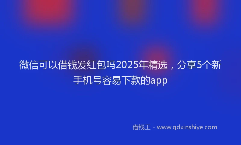 微信可以借钱发红包吗2025年精选，分享5个新手机号容易下款的app
