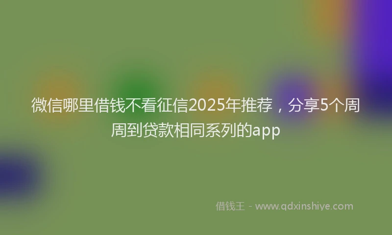 微信哪里借钱不看征信2025年推荐，分享5个周周到贷款相同系列的app