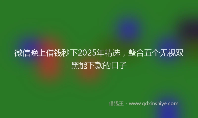 微信晚上借钱秒下2025年精选，整合五个无视双黑能下款的口子