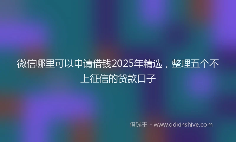 微信哪里可以申请借钱2025年精选，整理五个不上征信的贷款口子