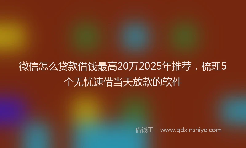 微信怎么贷款借钱最高20万2025年推荐，梳理5个无忧速借当天放款的软件