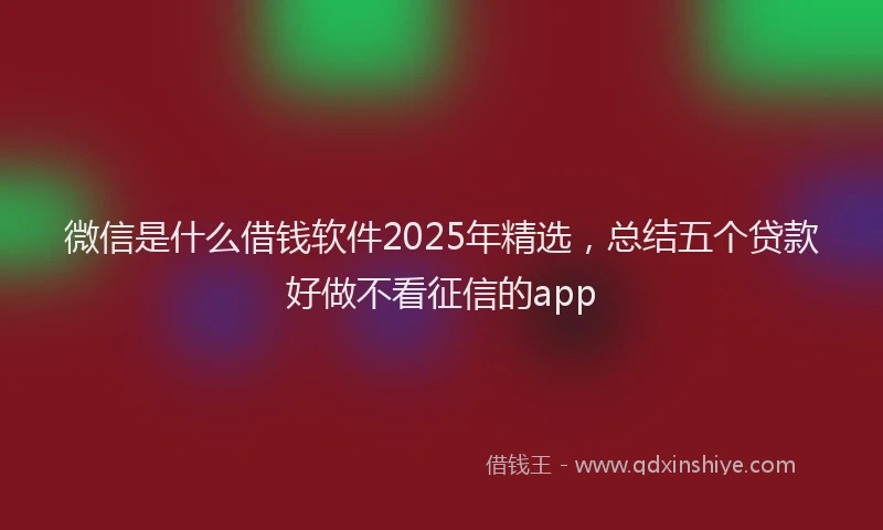 微信是什么借钱软件2025年精选，总结五个贷款好做不看征信的app