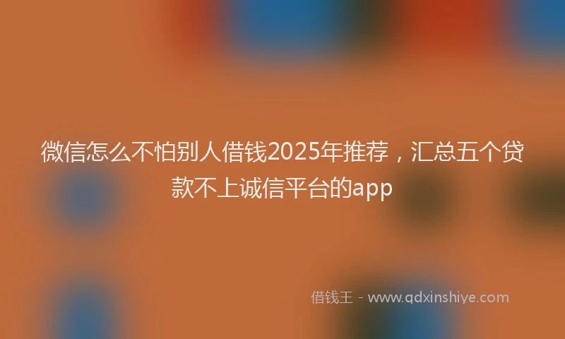 微信怎么不怕别人借钱2025年推荐，汇总五个贷款不上诚信平台的app
