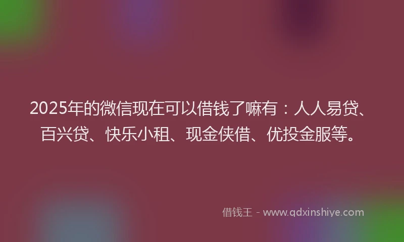 2025年的微信现在可以借钱了嘛有：人人易贷、百兴贷、快乐小租、现金侠借、优投金服等。