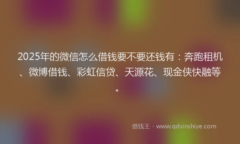 2025年的微信怎么借钱要不要还钱有：奔跑租机、微博借钱、彩虹信贷、天源花、现金侠快融等。