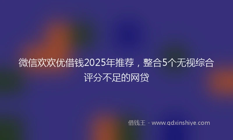 微信欢欢优借钱2025年推荐，整合5个无视综合评分不足的网贷