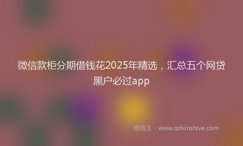 微信款柜分期借钱花2025年精选，汇总五个网贷黑户必过app