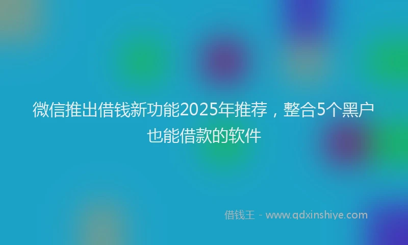 微信推出借钱新功能2025年推荐，整合5个黑户也能借款的软件