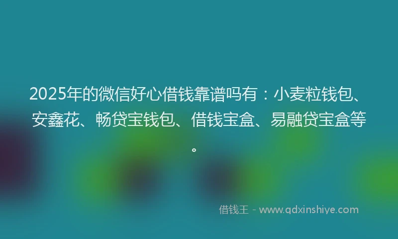 2025年的微信好心借钱靠谱吗有：小麦粒钱包、安鑫花、畅贷宝钱包、借钱宝盒、易融贷宝盒等。