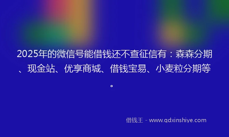 2025年的微信号能借钱还不查征信有：森森分期、现金站、优享商城、借钱宝易、小麦粒分期等。