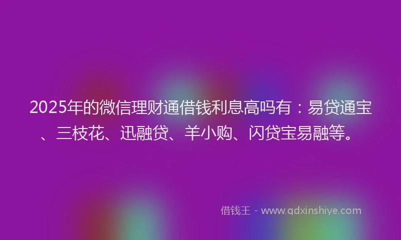 2025年的微信理财通借钱利息高吗有：易贷通宝、三枝花、迅融贷、羊小购、闪贷宝易融等。