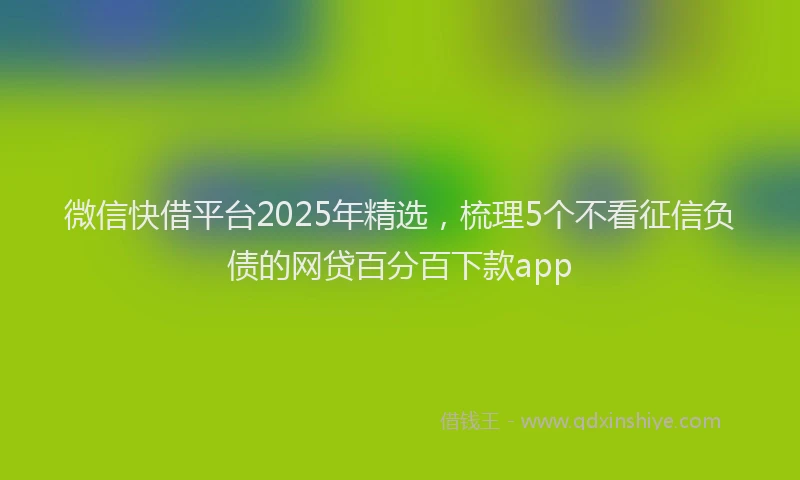 微信快借平台2025年精选，梳理5个不看征信负债的网贷百分百下款app