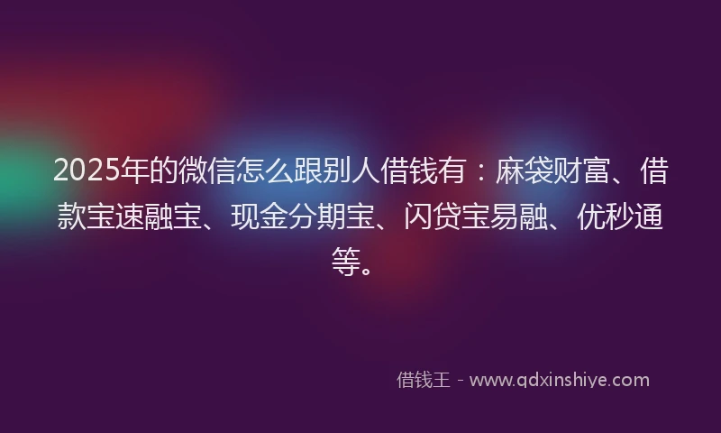2025年的微信怎么跟别人借钱有：麻袋财富、借款宝速融宝、现金分期宝、闪贷宝易融、优秒通等。