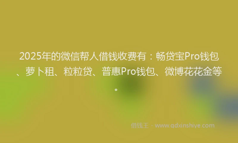 2025年的微信帮人借钱收费有：畅贷宝Pro钱包、萝卜租、粒粒贷、普惠Pro钱包、微博花花金等。