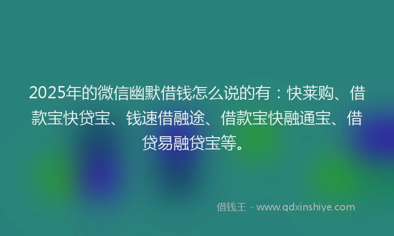 2025年的微信幽默借钱怎么说的有：快莱购、借款宝快贷宝、钱速借融途、借款宝快融通宝、借贷易融贷宝等。
