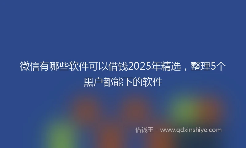微信有哪些软件可以借钱2025年精选，整理5个黑户都能下的软件
