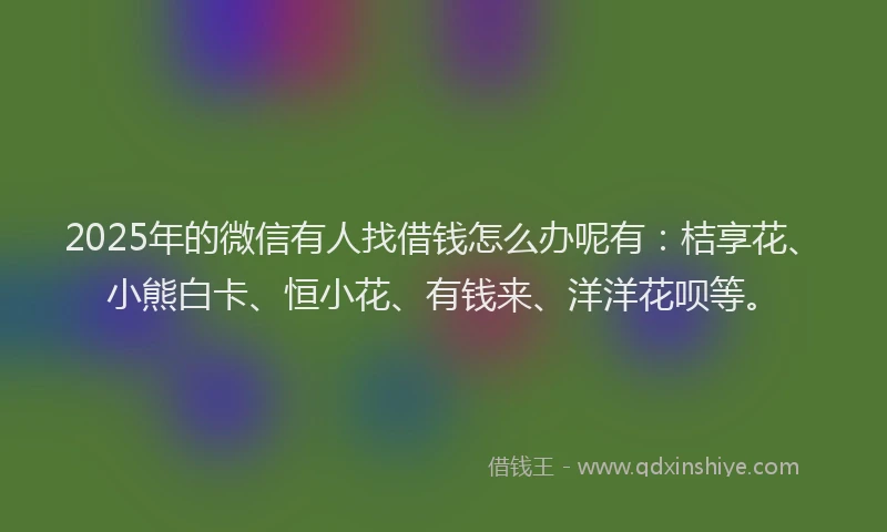 2025年的微信有人找借钱怎么办呢有：桔享花、小熊白卡、恒小花、有钱来、洋洋花呗等。