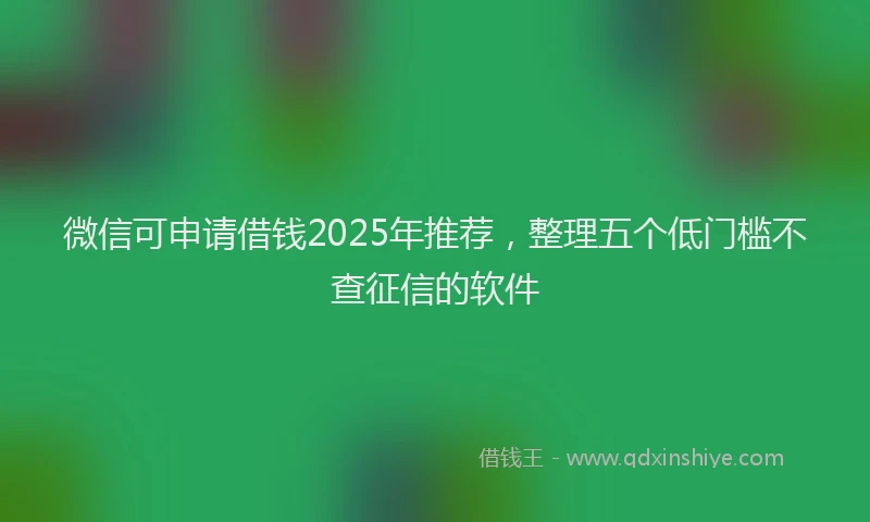 微信可申请借钱2025年推荐，整理五个低门槛不查征信的软件