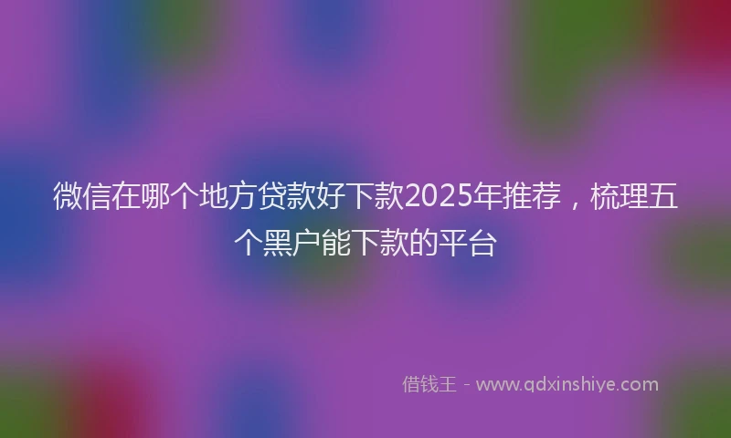 微信在哪个地方贷款好下款2025年推荐，梳理五个黑户能下款的平台