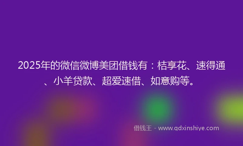 2025年的微信微博美团借钱有：桔享花、速得通、小羊贷款、超爱速借、如意购等。