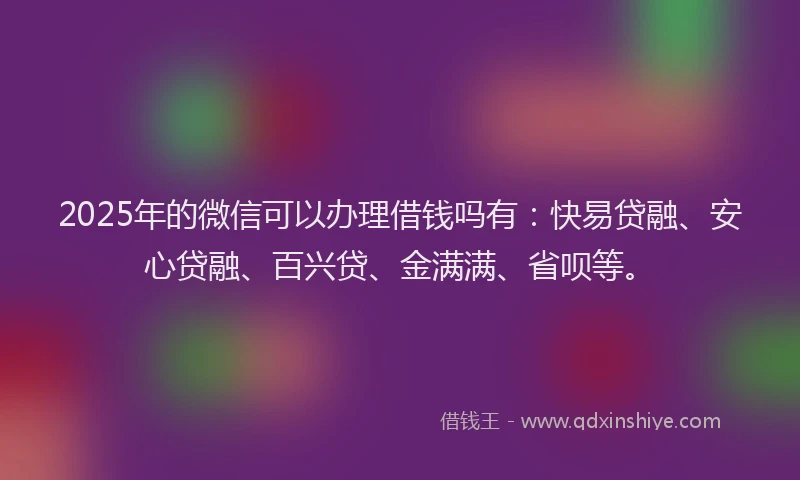 2025年的微信可以办理借钱吗有：快易贷融、安心贷融、百兴贷、金满满、省呗等。