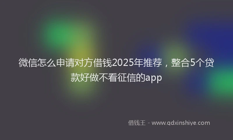 微信怎么申请对方借钱2025年推荐，整合5个贷款好做不看征信的app