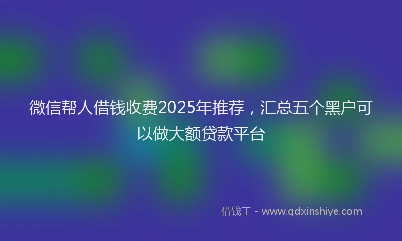 微信帮人借钱收费2025年推荐，汇总五个黑户可以做大额贷款平台