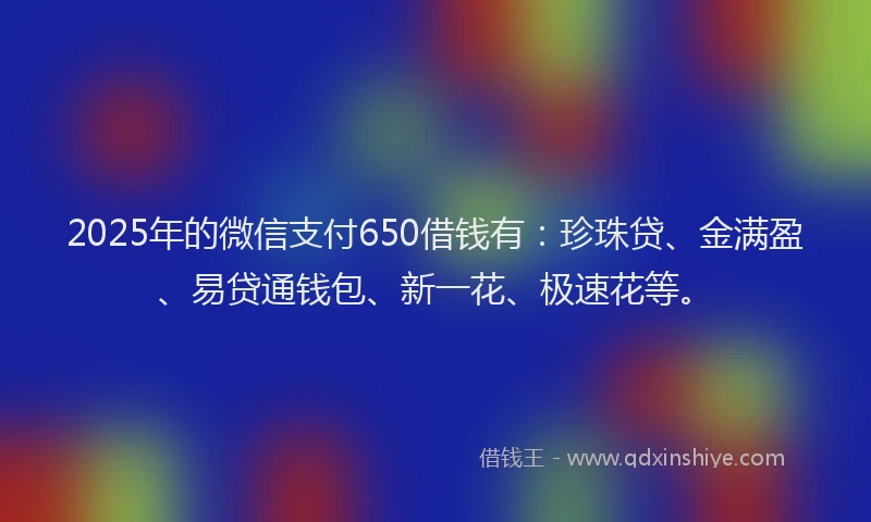 2025年的微信支付650借钱有：珍珠贷、金满盈、易贷通钱包、新一花、极速花等。