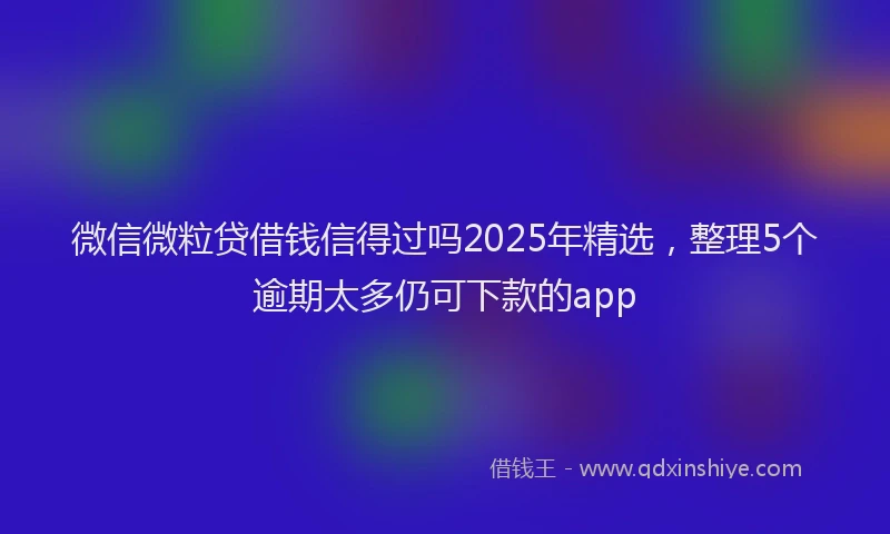微信微粒贷借钱信得过吗2025年精选，整理5个逾期太多仍可下款的app