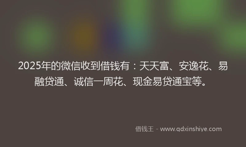 2025年的微信收到借钱有：天天富、安逸花、易融贷通、诚信一周花、现金易贷通宝等。