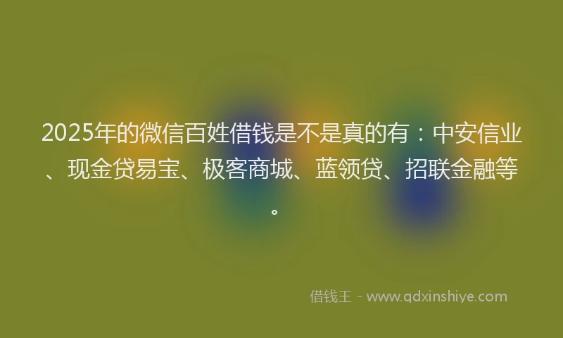 2025年的微信百姓借钱是不是真的有：中安信业、现金贷易宝、极客商城、蓝领贷、招联金融等。