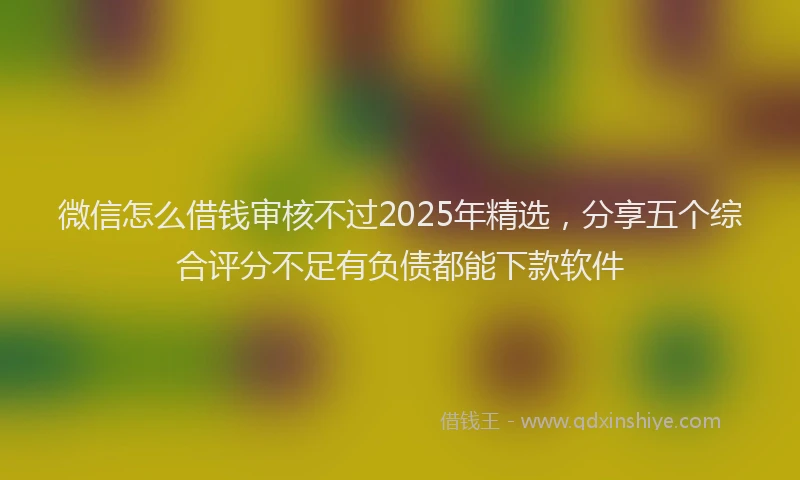 微信怎么借钱审核不过2025年精选，分享五个综合评分不足有负债都能下款软件