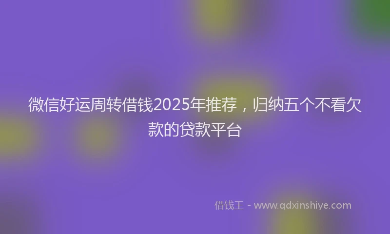 微信好运周转借钱2025年推荐，归纳五个不看欠款的贷款平台