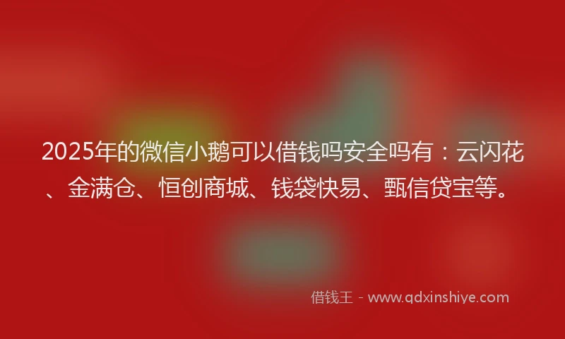2025年的微信小鹅可以借钱吗安全吗有：云闪花、金满仓、恒创商城、钱袋快易、甄信贷宝等。