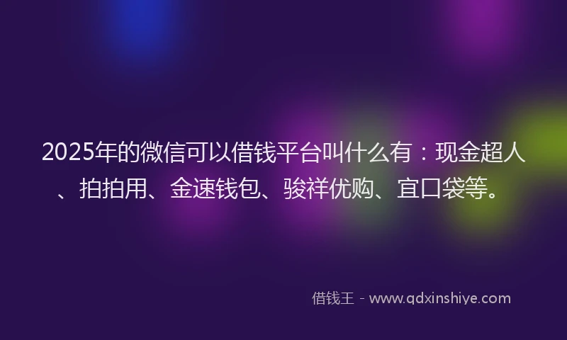2025年的微信可以借钱平台叫什么有：现金超人、拍拍用、金速钱包、骏祥优购、宜口袋等。