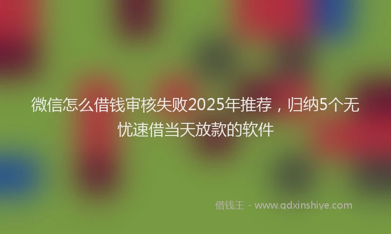 微信怎么借钱审核失败2025年推荐，归纳5个无忧速借当天放款的软件
