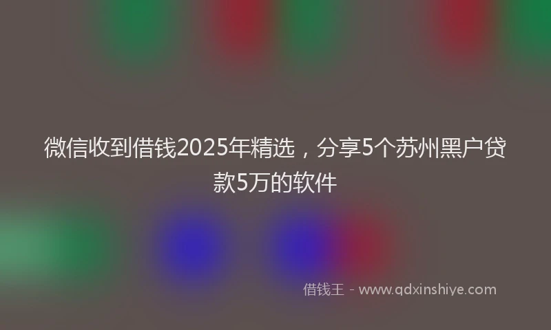 微信收到借钱2025年精选，分享5个苏州黑户贷款5万的软件