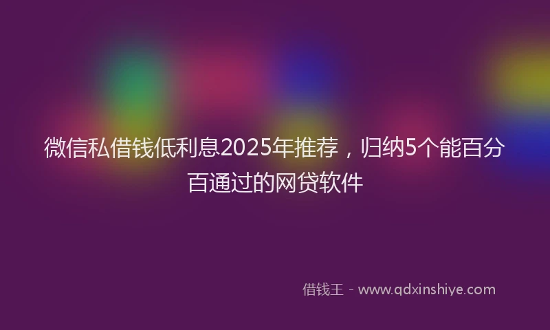 微信私借钱低利息2025年推荐，归纳5个能百分百通过的网贷软件