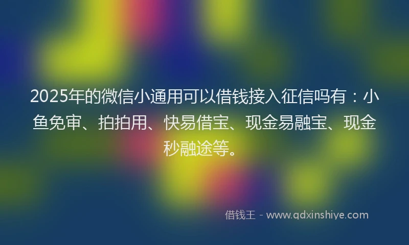 2025年的微信小通用可以借钱接入征信吗有：小鱼免审、拍拍用、快易借宝、现金易融宝、现金秒融途等。