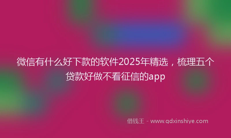 微信有什么好下款的软件2025年精选，梳理五个贷款好做不看征信的app