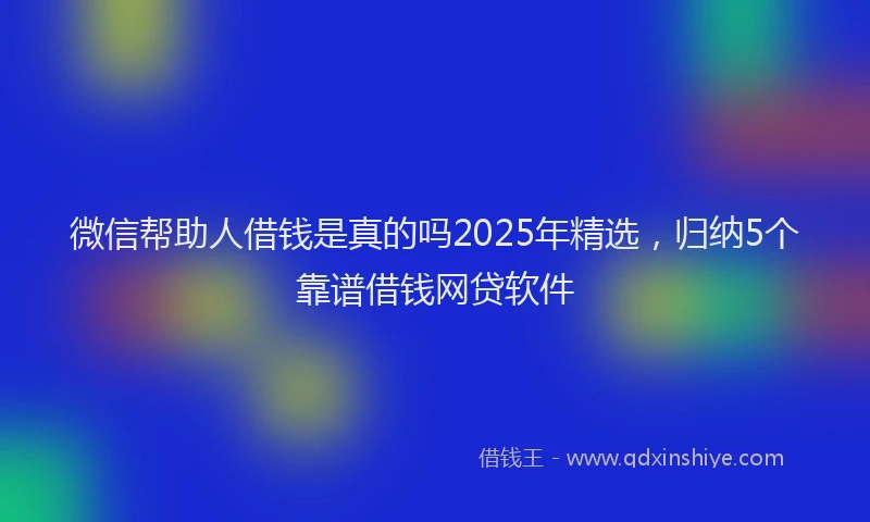 微信帮助人借钱是真的吗2025年精选，归纳5个靠谱借钱网贷软件