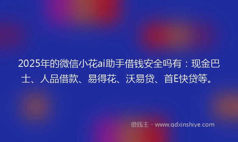 2025年的微信小花ai助手借钱安全吗有：现金巴士、人品借款、易得花、沃易贷、首E快贷等。