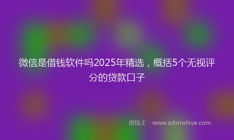 微信是借钱软件吗2025年精选，概括5个无视评分的贷款口子