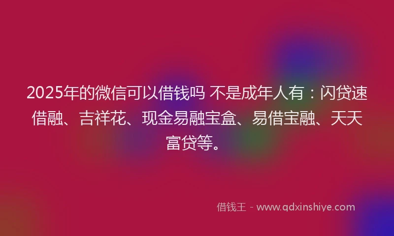 2025年的微信可以借钱吗 不是成年人有：闪贷速借融、吉祥花、现金易融宝盒、易借宝融、天天富贷等。
