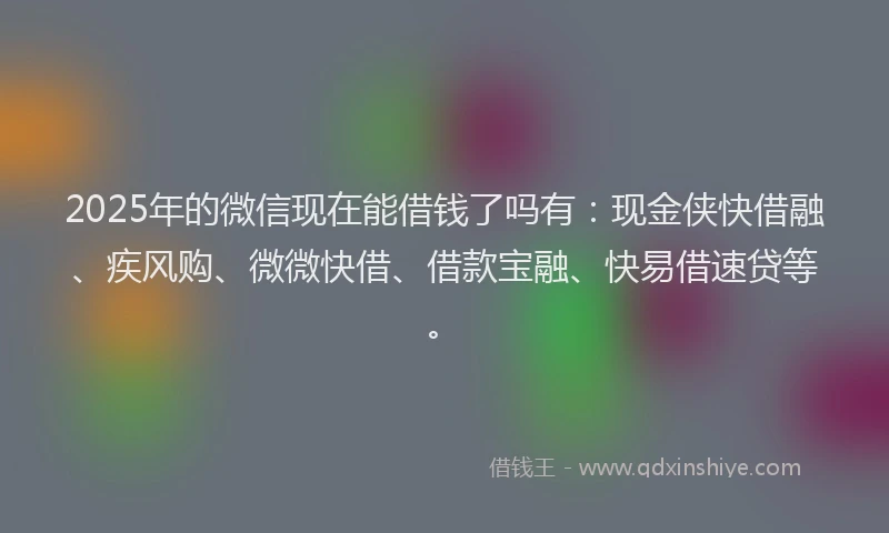 2025年的微信现在能借钱了吗有：现金侠快借融、疾风购、微微快借、借款宝融、快易借速贷等。