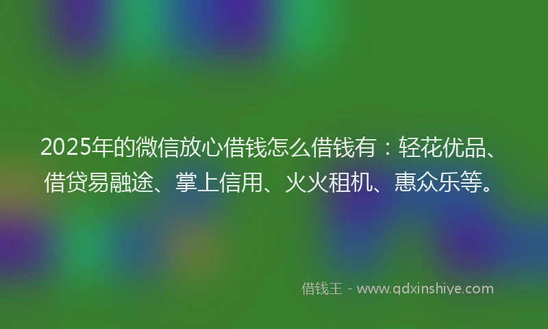 2025年的微信放心借钱怎么借钱有：轻花优品、借贷易融途、掌上信用、火火租机、惠众乐等。
