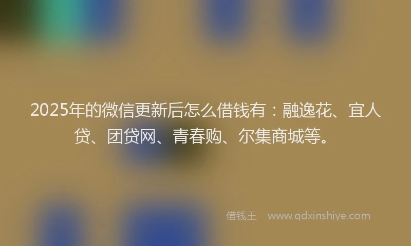 2025年的微信更新后怎么借钱有：融逸花、宜人贷、团贷网、青春购、尔集商城等。